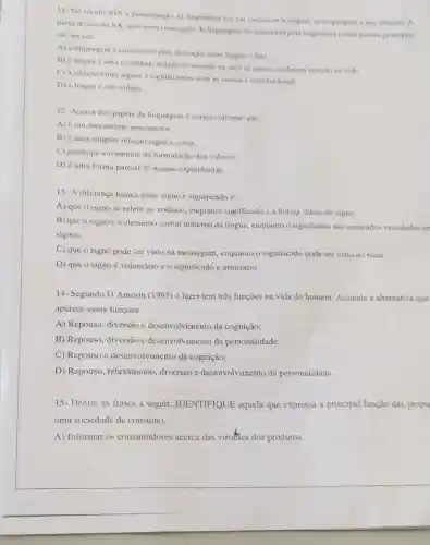 11- No seculo XIX a preocupação da lingtistica era em encontrar i origem da linguagem c das linguas. A
partir do seculo XX uma nova concepcio de linguagem foi elaborada pela lingolstica e seus pontos principain
sao menos:
A) a linguagem e constituida pela distinglis entre lingua e fala
B) a lingua 6 uma totalidade dotada de sentido na qual as partes conferem sentido ao todo
C) a relação entre signos e significantes com as coisas 6 convencional.
D) a lingua c um código.
12- Acerca dos papéis da linguagem é correto afirmar que:
A) éum mecanismo psicomotor.
B) é uma simples relação signo c coisa.
C) participa ativamente da formulação dos valores.
D) é uma forma parcial de nossas experiências.
13- A diferença básica entre signo e significado 6:
A) que o signo se refere ao zodíaco enquanto significado é a leitura diária do signo.
B) que o signo éo elemento verbal material da lingua, enquanto o significado sáo conteúdos veiculados pe
signos.
C) que o signo pode ser visto na mensagem, enquanto o significado pode ser visto no sinal.
D) que o signo é voluntário e o significado é arbitrário.
14- Segundo D'Amorin (1995) o lazer tem três funções na vida do homem. Assinale a alternativa que
aparece essas funções.
A) Repouso, diversão e desenvolvimento da cognição;
B) Repouso, diversão e desenvolvimento da personalidade;
C) Repouso e desenvolvimento da cognição;
D) Repouso, relaxamento , diversão e desenvolvimento da personalidade.
15- Dentre as frases a seguir, IDENTIFIQUE aquela que expressa a principal função das propa
uma sociedade de consumo.
A) Informar os consumidores acerca das virtues dos produtos.