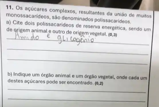 11. Os açúcares complexos, resultantes da uniáo de muitos
monossacarídeos, são denominados polissacarídeos.
a) Cite dois polissacarideos de reserva energética, sendo um
de grigem animal e outro de origem vegetal. (0,3)
__
b) Indique um órgão animal e um órgão vegetal, onde cada um
destes açúcares pode ser encontrado. (0,2)