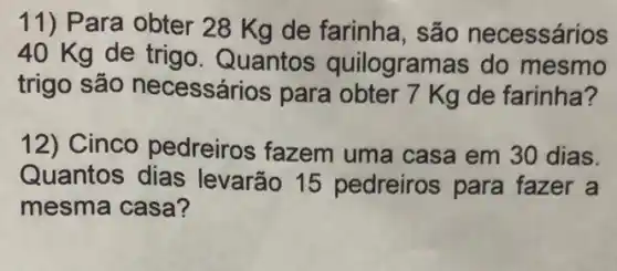 11) Para obter 28 Kg de farinha , são necessários
40 Kg de trigo Quantos quilogramas do mesmo
trigo são necessários para obter 7 Kg de farinha?
12) Cinco pedreiros fazem uma casa em 30 dias
Quantos dias levarão 15 pedreiros para fazer a
mesma casa?