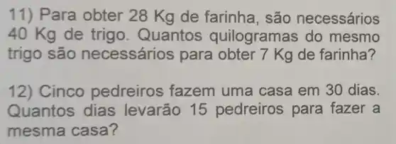 11) Para obter 28 Kgde farinha , são necessários
40 Kg de trigo . Quantos quilogramas do mesmo
trigo são necessári os para obter 7 Kg de farinha?
12) Cinco pedreiros fazem uma casa em 30 dias.
Quantos dias levarão 15 pedreiros para fazer a
mesma casa?