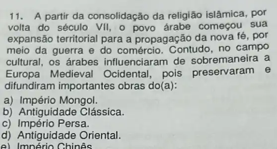 11. A partir da consolidação da religião islâmica, por
volta do século VII . o começou sua
expansão territorial para a propagação da nova fé, por
meio da guerra e do comércio. Contudo ,no campo
cultural, os árabes influenciaram de sobremaneira a
Europa Medieval Ocidental, pois preservaram e
difundiram importantes obras do(a):
a) Império Mongol.
b) Antiguidade Clássica.
c) Império Persa.
d) Antiguidade Oriental.
e) Império Chinês