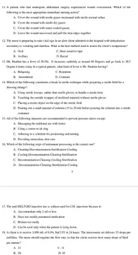 11. A patient who had undergone abdominal surgery experienced wound evisceration . Which of the
following is the most appropriate immediate nursing action?
A. Cover the wound with sterile gauze moistened with sterile normal saline.
B. Cover the wound with sterile dry gauze.
C. Cover the wound with water-soaked gauze.
D. Leave the wound uncovered and pull the skin edges together
12. The nurse is preparing to take vital sign in an alert client admitted to the hospital with dehydration
secondary to vomiting and diarrhea. What is the best method used to assess the client's temperature?
A. Oral
C. Heat sensitive tape
B. Axillary
D. Rectal
13. Mr. Ibrahim has a fever of 38.50C. It increases suddenly at around 40 Degrees and go back to 38.5
Degree 6 times today in a typical pattern what kind of fever is Mr . Ibrahim having?
A. Relapsing
C. Remittent
B . Intermittent
D. Constant
14. Which of the following constitutes a break in sterile technique while preparing a sterile field for a
dressing change?
A. Using sterile forceps . rather than sterile gloves , to handle a sterile item
B. Touching the outside wrapper of sterilized material without sterile gloves
C. Placing a sterile object on the edge of the sterile field
D. Pouring out a small amount of solution (15 to 30 ml)before pouring the solution into a sterile
container
15. All of the following measures are recommended to prevent pressure ulcers except:
A. Massaging the reddened are with lotion
B. Using a cotton or air ring
C. Adhering to a schedule for positioning and turning
D. Providing meticulous skin care
16. Which of the following steps of instrument processing is the correct one?
A. Cleaning -Decontaminat ion-Sterilization -Cooling
B. Cooling -Decontaminatio n-Cleaning -Sterilization
C Decontaminatior -Cleaning -Cooling -Sterilization
D . Decontamination-Cleaning -Sterilization-Cooling
17. The mid-DEL .TOID injection site is seldom used for I.M . injections because it:
A.Accommodate only 2 ml or less
B. Does not readily parenteral medication
C. Bruises too easily
D. Can be used only when the patient is lying down
18. A client is to receive 3.000 mL of 0.9%  NaCl IV in 24 hours.The intravenous set delivers 15 drops per
milliliter. The nurse should regulate the flow rate, so that the client receives how many drops of fluid
per minute?
A. 21
C. 31
B. 28
D. 42