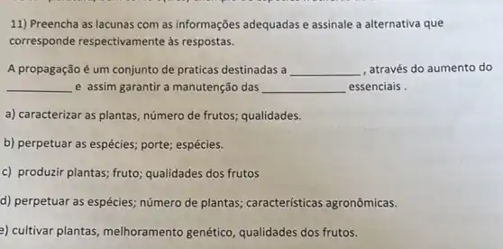 11) Preencha as lacunas com as informações adequadas e assinale a alternativa que
corresponde respectivamente as respostas.
A propagação é um conjunto de praticas destinadas a __ , através do aumento do
__ e assim garantir a manutenção das __ essenciais
a) caracterizar as plantas número de frutos qualidades.
b) perpetuar as espécies;porte; espécies.
c) produzir plantas; fruto ; qualidades dos frutos
d) perpetuar as espécies número de plantas características agronômicas.
2) cultivar plantas melhoramento genético , qualidades dos frutos.