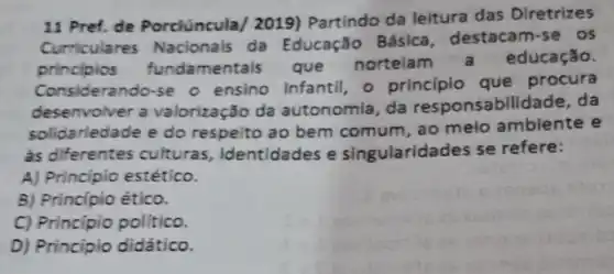 11 Pref. de Porclúncula/2019) Partindo da leitura das Dlretrizes
Curriculares Nacionals da Educação Básica destacam-se os
principios mentais que nortelam educação.
Considerando-se o ensino infantil, o principio que procura
desenvolver a valorização da autonomia, da responsabilidade, da
solidarledade e do respelto ao bem comum , ao melo ambiente e
as diferentes culturas identidades e singularidad les se refere:
A) Principio estético.
B) Principio ético.
C) Principio politico.
D) Principio didático.