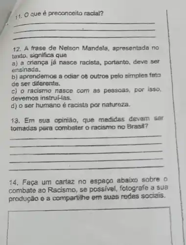 11. Qque é preconceito racial?
__
12. A frase de Nelson Mandela , apresentada no
texto, significa que
a) a criança já nasce racista, portanto deve ser
ensinada.
b) aprendemos a odiar oè outros pelo simples fato
de ser diferente.
c) o racismo nasce com as pessoas por isso,
devemos instrui-las.
d) o ser humano é racista por natureza.
13. Em sua opinião, que medidas devem sar
tomades para combater o racismo no Brasil?
__
14. Faça um cartaz no espaço abaixo sobre o
combate ao Racismo, se possivel, fotografe a sua
produção e a compartilhe em suas redes sociais.
square