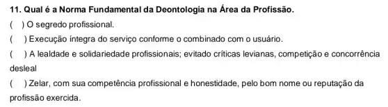 11. Qual é a Norma Fundamental da Deontologia na Área da Profissão.
() O segredo profissional.
() Execução íntegra do serviço conforme o combinado com o usuário.
() A lealdade e solidariedade profissionais; evitado críticas levianas , competição e concorrência
desleal
() Zelar, com sua competência profissional e honestidade, pelo bom nome ou reputação da
profissão exercida.