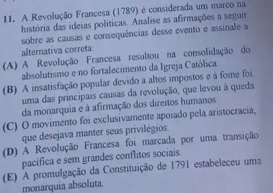 11. A Revolução Francesa (1789) é considerada um marco na
história das ideias politicas. Analise as afirmações a seguir
sobre as causas e consequências desse evento e assinale a
alternativa correta:
(A) A Revolução Francesa resultou na consolidação do
absolutismo e no fortalecimento da Igreja Católica.
(B) A insatisfação popular devido a altos impostos e à fome foi
uma das principais causas da revolução, que levou à queda
da monarquia e à afirmação dos direitos humanos.
(C) O movimento foi exclusivame nte apoiado pela aristocracia,
que desejava manter seus privilégios.
(D) A Revolução Francesa foi marcada por uma transição
pacifica e sem grandes conflitos sociais.
(E) A promulgação da Constituição de 1791 estabeleceu uma
monarquia absoluta.