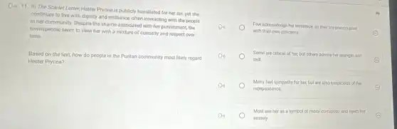 Do 11. In The Scarlet Letter, Hester Prynne is publicly humiliated for her sin, yet she
continues to live with dignity and resilience, often interacting with the people
in her community. Despite the shame associated with her punishment, the
townspeople seem to view her with a mixture of curiosity and respect over
time.
Based on the text how do people in the Puritan community most likely regard
Hester Prynne?
Few acknowledge her existence.as they are preoccupied
with their own concerns.
Some are critical of her, but others admire her strength and
skill.	E
Many feel sympathy for her, but are also suspicious ous of her
independence.
E
Most see her as a symbol of moral corruption and reject her
entirely.