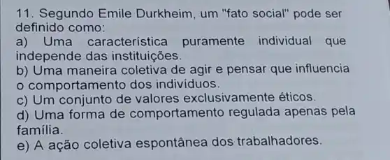 11. Segundo Emile Durkheim, um "fato social"pode ser
definido como:
a) Uma característ ica puramente individual que
independe das instituições.
b) Uma maneira coletiva de agir e pensar que influencia
comportamento dos indivíduos.
c) Um conjunto de valores exclusivam ente éticos.
d) Uma forma de comportam ento regulada apenas pela
família.
e) A ação coletiva espontânea dos trabalhadores.