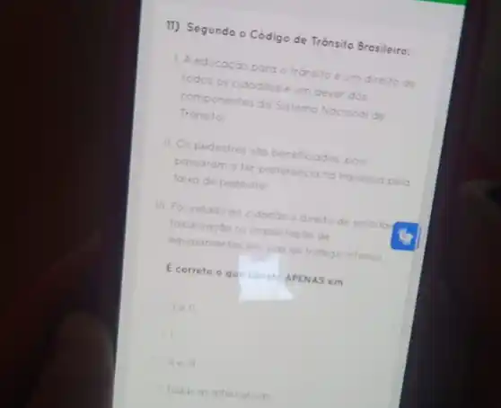 11) Segundo o Códig de Trânsito Brosileiro:
1. A educação para o trónsito é um direito de
todos os cidadóos e um dever dos
componentes do Sistema Nacional de
Transito
II. Os pedestres sóo beneficiados, pois
passaram a ter preferéncia na travessia pela
faika de pedestre:
III. Foi velado ao cidadoo direito de solicitor
fiscalizacao ov implantacdo de
equipamentos em vias de tratego intenso
E correto o qu-conat APENAS em
I e ll.
1.
lie ill
Todas as alternativas