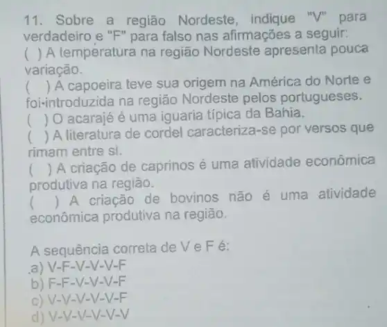 11. Sobre a região Nordeste "V" para
verdadeiro e "F " para falso nas afirmações a seguir:
() A temperatura na região Nordeste apresenta pouca
variação.
foi-introduzida na região Nordeste pelos portugueses.
() A capoeira teve sua origem na América do Norte e
() O acarajé é uma iguaria típica da Bahia.
() A literatura de cordel caracteriza-se por versos que
rimam entre si.
()
 A criação de caprinos é uma atividade econômica
produtiva na região.
econômica produtiva na região.
()
 A criação de bovinos não é uma atividade
A sequência correta deveFé:
a) V-F -V-V-V-F
b) F-F -V-V-V-F
c) V-V-V-V-
d) V-V-V-V