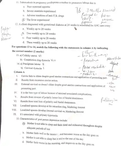 11. Tuberculosis in pregnancy predisposes a mother to premature labour due to
a. Poor maternal appetite
b. Severe anaemia experienced
C. Adverse reactions of anti-T.B. drugs
(d.) The fever experienced
12. A client diagnosed with gestational diabetes at 24 weeks is scheduled for ANC care every
a. Weekly up to 28 weeks
b. Two weekly up to 28 weeks
C. Four weekly up to 28 weeks
d. Three weekly up to 28 weeks
For questions 13 to 14, match the following with the statements in column A by indicating
the correct number (2 marks)
13. a) Colicky uterus vi
b) Constriction ring dystocia V_(1)
14. a) Precipitate labour ll
b) Cervical dystocia |
Column A
I. Cervix fails to dilate despite good uterine contractions and application of presenting part.
II. Results from excessive uterine action.
III.
External cervical os doesn't dilate despite good uterine contractions and application of
presenting part.
IV.
It is the best type of labour because of minimal associated complications.
V. Results from reverse of polarity hence loss of fundal dominance.
VI. Results from total loss of polarity and fundal dominance.
VII. Localized spasms develop at the retraction ring, hindering descent
VIII. Localized spasms develop internal cervical os, hindering descent
IX. It's associated with primary hypotonia.
15. Characteristics of post partum depression include:
a. Mother is not able to sleep and feels tired and exhausted throughout despite
adequate periods of rest
b. Mother feels well in the morni.... and becomes worse as the day goes on
C. Mother is not able to sleep but is active the rest of the day
d. Mother feels worse in the morning, and improves as the day goes on