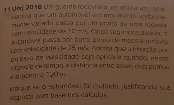 11 Uerj 2018 Um guarda rodoviário, ao utilizar um radar,
verifica que um automóvel em movimento uniforme-
mente variado passa por um ponto de uma rodovia
com velocidade de 10m/s Cinco segundos depois, 0
automóvel passa por outro ponto da mesma rodovia
com velocidade de 25m/s Admita que a infração por
excesso de velocidade seja aplicada quando ,nesse
intervalo de tempo , a distância entre esses dois pontos
é superior a 120 m.
Indique se o automóvel foi multado , justificando sua
resposta com base nos cálculos.