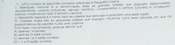 11. (UFC) Analise os seguintes referentes a Geografia urbana
1. Metropole nacional e a denominação
dada as grandes cidades que
possuem determinados
equipamentos urbanos (industria comércio, universidades e centros culturais) e conseguem
exercer influência em todo o território nacional
II. Metrópole regional é o nome dado às cidades que dominame polarizam uma dada
III. Cidades locais sáo as pequenas cidades
que exercem influencia numa area reduzida em que há
predominância de padróes rurais semi urbanos
Com base nos conceitos, pode-se afirmar que
A) apenasi é correto
B) apenas III está correto
C) apenas le II estão corretos
D) 1, ll e III estão corretos