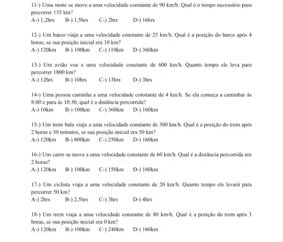 11-) Uma moto se move a uma velocidade constante de 90km/h. Qual é o tempo necessário para
percorrer 135 km?
A-)1,2hrs B-)1,Shrs
C-) 2hrs
D-) 16hrs
12-) Um barco viaja a uma velocidade constante de 25km/h. Qual é a posição do barco após 4
horas, se sua posição inicial era 10 km?
A-)120km B-)100km C.) 110km D-) 360km
13-) Um avião voa a uma velocidade constante de 600km/h. Quanto tempo ele leva para
percorrer 1800 km?
A-)12hrs B-) 10hrs
C-) 13hrs
D-) 3hrs
14-) Uma pessoa caminha a uma velocidade constante de 4km/h. Se ela começa a caminhar as
8:00 e para às 10:30 qual é a distância percorrida?
A-) 10km
B-) 100km
C-) 360km D-) 160km
15-) Um trem bala viaja a uma velocidade constante de 300km/h. Qual é a posição do trem após
2 horas e 30 minutos, se sua posição inicial era 50 km?
A-)120km B-) 800km C-) 250km D-)160km
16-) Um carro se move a uma velocidade constante de 60km/h. Qual é a distância percorrida em
2 horas?
A-) 120km
B-) 100km
C-) 150km D-) 160km
17-) Um ciclista viaja a uma velocidade constante de 20km/h. Quanto tempo cle levará para
percorrer 50 km?
A-) 2hrs
B-) 2,5hrs
C-) 3hrs
D-) 4hrs
18-) Um trem viaja a uma velocidade constante de 80km/h. Qual é a posição do trem após 3
horas, se sua posição inicial era 0 km?
A-)120km B-)100km
C-) 240km
D-) 160km