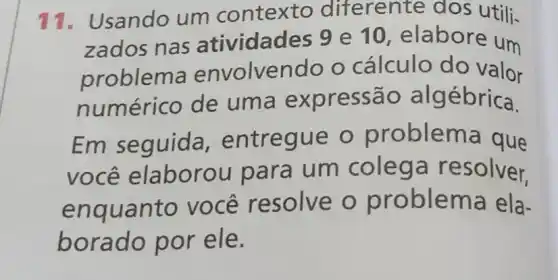 11. Usando um contexto diferente dos utili-
zados nas atividades 9 e 10, elabore um
problem envolvendo o cálculo do valor
numérico de uma ex pressão alg ébrica.
Em seguida , entregue o problema que
você elaborou para um colega resolver.
enquanto você resolve o problema ela-
borado por ele.