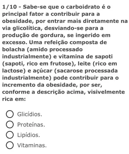 1/10 - Sabe-se que o carboidrato é o
principal fator a contribuir para là
obesidade, por entrar mais diretamente na
via glicolític , desviando-se para a
produção de gordura, se ingerido em
excesso. Uma refeição composta de
bolacha (amido processado
industrialmente)) e vitamina de sapoti
(sapoti, rico em frutose)), leite (rico em
lactose) e acúcar (sacarose processada
industrialmente)) pode contribuir para 10
incremento da obesidade,, por ser,
conforme a descrição acima , visivelmente
rica em:
Glicídios.
Proteínas.
Lipídios.
Vitaminas.