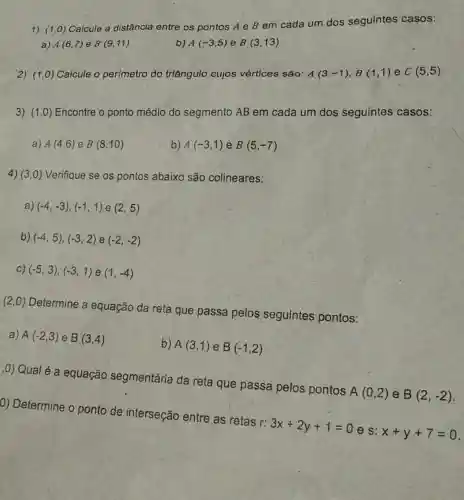 1)
(1,0)
Calcule a distância entre os pontos A e B em cada um dos seguintes casos:
a) A(6,7) e B (9,11)
b) A(-3,5) e B(3,13)
2) (1,0) Calcule o per(metro do triângulo cujos vértices são: A(3,-1),B(1,1) e C(5,5)
3) (1,0) Encontre o ponto médio do segmento AB em cada um dos seguintes casos:
a) A(4,6) e B(8,10)
b) A(-3,1) e B(5,-7)
4) (3,0) Verifique se os pontos abaixo são colineares:
a) (-4,-3),(-1,1) e (2,5)
b) (-4,5),(-3,2) e (-2,-2)
C) (-5,3),(-3,1) e (1,-4)
(2,0) Determine a equação da reta que passa pelos seguintes pontos:
a) A(-2,3) e B(3,4)
b) A(3,1) e B(-1,2)
,0) Qual é a equação segmentária da reta que passa pelos pontos
A(0,2) e B(2,-2)
0) Determine o ponto de interseção entre as retas r:
3x+2y+1=0
e s: x+y+7=0