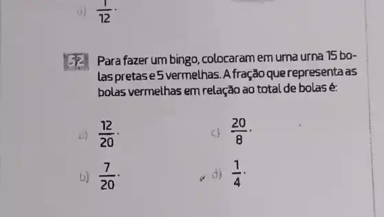 (1)/(12)
Para fazer um bingo , colocaram em uma urna 15 bo-
las pretase 5 vermelhas. A fração que representa as
bolas vermelhas em relação ao total de bolas é:
(12)/(20)
(20)/(8)
b) (7)/(20)
(1)/(4)