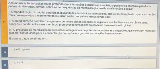 11
A
B
A mundialização do capital trouxe profundas transformações econômicas e sociais, impactando a economia global e os
paises de diferentes formas . Sobre as consequências da mundialização, avalie as a seguir.
1. A mundialização do capital ampliou as disparidades econômicas entre paises, com a concentração de riqueza em nações
mais desenvolvidas e o aumento da exclusão social nos paises menos favorecidos.
II. A mundialização permitiu o surgimento de novos blocos econômicos regionais a circulação de bens.
servigos e capital entre seus membros, promovendo uma maior equidade no desenvolvimento global.
III. O processo de mundialização intensificou a hegemonia de potências econômicas e oligopólios, que controlam mercados
globais, contribuindo para a concentração de capital em grandes corporações transnacionais.
E correto o que se afirma em:
II e III, apenas
I, II e III