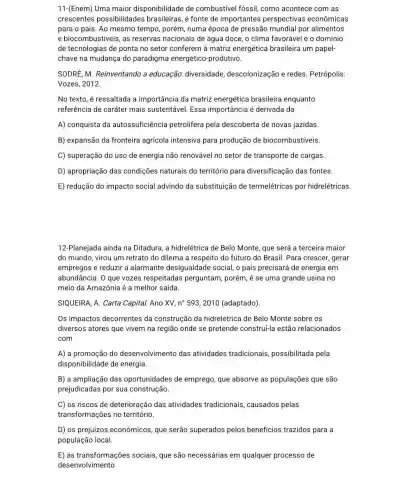 11-(Enem) Uma maior disponibilidade de combustivel fóssil, como acontece com as
crescentes possibilidades brasileiras, é fonte de importantes perspectivas econômicas
para o país. Ao mesmo tempo, porém, numa época de pressão mundial por alimentos
e biocombustiveis, as reservas nacionais de água doce, o clima favorável e o domínio
de tecnologias de ponta no setor conferem à matriz energética brasileira um papel-
chave na mudança do paradigma energético -produtivo.
SODRE, M. Reinventando a educação: diversidade descolonização e redes Petrópolis:
Vozes, 2012.
No texto, é ressaltada a importância da matriz energética brasileira enquanto
referência de caráter mais sustentável. Essa importância é derivada da
A) conquista da autossuficiência petrolifera pela descoberta de novas jazidas
B) expansão da fronteira agricola intensiva para produção de biocombustíveis.
C) superação do uso de energia não renovável no setor de transporte de cargas
D) apropriação das condições naturais do território para diversificação das fontes.
E) redução do impacto social advindo da substituição de termelétricas por hidrelétricas
12-Planejada ainda na Ditadura, a hidrelétrica de Belo Monte, que será a terceira maior
do mundo, virou um retrato do dilema a respeito do futuro do Brasil. Para crescer, gerar
empregos e reduzir a alarmante desigualdade social, o pais precisará de energia em
abundância. O que vozes respeitadas perguntam porém, é se uma grande usina no
meio da Amazônia é a melhor saída
SIQUEIRA, A. Carta Capital.Ano XV, n^circ 593,2010 (adaptado)
Os impactos decorrentes da construção da hidrelétrica de Belo Monte sobre os
diversos atores que vivem na região onde se pretende construi-la estão relacionados
com
A) a promoção do desenvolvimento das atividades tradicionais possibilitada pela
disponibilidade de energia.
B) a ampliação das oportunidades de emprego que absorve as populações que são
prejudicadas por sua construção.
C) os riscos de deterioração das atividades tradicionais, causados pelas
transformações no território.
D) os prejuízos econômicos, que serão superados pelos beneficios trazidos para a
população local.
E) as transformações sociais, que são necessárias em qualquer processo de
desenvolvimento