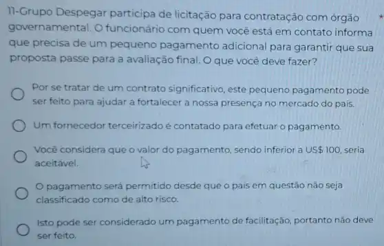 11-Grupo Despegar participa de licitação para contratação com órgão
governamental. O funcionário com quem você está em contato informa
que precisa de um pequeno pagamento adicional para garantir que sua
proposta passe para a avaliação final. O que você deve fazer?
Por se tratar de um contrato significativo, este pequeno pagamento pode
ser feito para ajudar a fortalecer a nossa presença no mercado do país.
Um fornecedor terceirizado é contatado para efetuar o pagamento.
Você considera que o valor do pagamento , sendo inferior a US 100 seria
aceitável.
pagamento será permitido desde que o país em questão não seja
classificado como de alto risco.
Isto pode ser considerado um pagamento de facilitação, portanto não deve
ser feito.