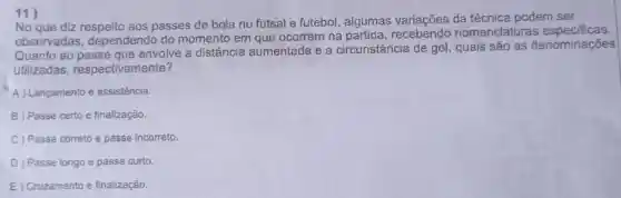 11)
No que diz aos passes de bola no futsal e futebol , algumas da técnica podem ser
observadas dependendo do momento em que ocorrem na recebendo nomenclaturas especificas
Quanto ao passe que envolve a distância aumentada e a circunstância de gol, quais são as denominações
utilizadas respectivamente?
A) Lançamento e assistência.
B ) Passe certo e finalização.
C) Passe correto e passe incorreto.
D) Passe longo e passe curto.
E) Cruzamento e finalização.