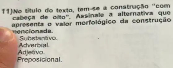 11)No titulo do texto, tem-se a construção "com
cabeça de oito "Assinale a que
apresenta o valor morfológico da construção
nencionada.
Substantivo.
Adverbial.
Adjetivo.
Preposicional.