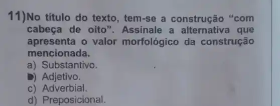 11)No título do texto , tem-se a construç io "com
cabeça de oito"Assinale a alternative I que
apresenta o valor morfológico da construção
mencionada.
a) Substantivo.
b)Adjetivo.
c) Adverbial.
d)Preposicional.