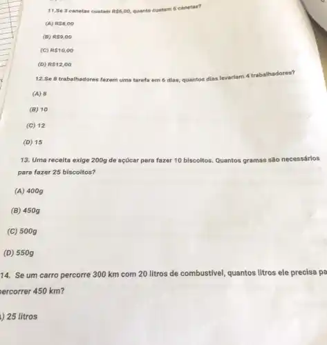 11.Se 3 canetas custam R 6,00 quanto custam 5 canetas?
(A) R 8,00
(B) R 9,00
(C) R 10,00
(D) R 12,00
12.Se 8 trabalhadores fazem uma tarefa em 6 dias quantos
dias levariam 4 trabalhadores?
(A) 8
(B) 10
(C) 12
(D) 15
13. Uma receita exige 200g de açúcar para fazer 10 biscoitos Quantos gramas são necessários
para fazer 25 biscoitos?
(A) 400g
(B) 450g
(C) 500g
(D) 550g
14. Se um carro percorre 300 km com 20 litros de combustivel, quantos litros ele precisa pa
ercorrer 450 km?
) 25 litros