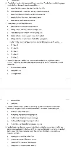 11.social dampak positif dan negative . Perubahan social dianggap
menimbulkar dampak negative apabila __
a.Menghambat perkembanga n norma dan nilai
b . Mempersempit akses dan ruang gerak masyarakat
Mengurangi profesionalisme kerja seseorang
d.Menimbulkan kerugian bagi masyarakat
e.Membatas i perilaku masyarakat
12 . Perhatikan factor-faktor berikut!
1.Kebutuhan hidup makin bertambah
2.Sikap curiga terhadap unsur budaya baru
3. Rasa tidak puas dengan kondisi yang ada
4.Sadar adanya kebudayaan yang meningkat
5.Sikap terbuka untuk menerima hal-hal yang baru
Factor-faktor pendorong perubahan social ditunjukkan oleh angka
__
a.1,2 dan 3
b. 1,3 dan 5
2,3 dan 4
d. 2,4 dan 5
e.3,4 dan 5
13. Aktivitas dengan melakukar zoom meting dilakukan sejak pandemic
covid-19 Realitas tersebut menunjukkar dampak positif perubahan social
berbentuk __
a Transformasi politik
b.Reorganisasi
C. Disorganisasi
d.Modernisasi
e. Integrasi
14. salah satu reaksi masyarakat terhadap globalisasi adalah munculnya
kelompok proglobalisas si. Kelompok tersebut memiliki kecenderungan __
a. menolak kebijakan WTO
b . menghapus perjanjian dagang IMF
melakukan eksploitasi sumber daya
d.melawan konsep perdagangan bebas
e.menentang proteksi barang suatu negara
15 mendoron proses industrialisas i berkembang pesat sehingga
berdampak pada peningkatkar efek gas rumah kaca dan global.
Salah satu aktivitas yang dapat menyebabkar permasalahan
tersebut adalah __
a. penggunaan sedotan stainless
b. penerapan gaya hidup zero waste
C.penggunaan kegiatan deforestasi
d penggunaan totebag saat belanja