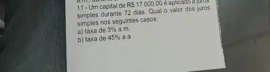 11-Um capital de R 17000,00 é aplicađo a juros
simples durante 72 dias.Qual o valor dos juros
simples nos seguintes casos:
a) taxa de 3%  a.m.
b) taxa de 45%  a.a