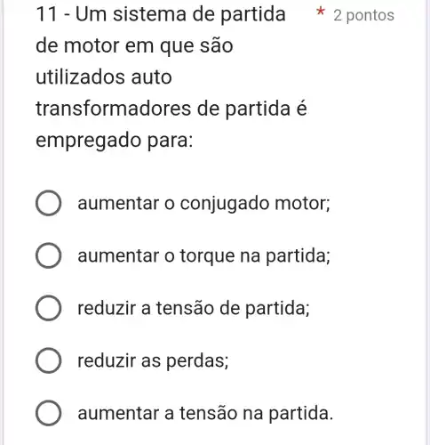 11-Um
de motor em que e são
utilizados auto
trans formado res de partida é
empreg ado para:
aumentar o conjugado motor;
aumentar o torque na partida;
reduzir a tensão de partida;
reduzir as perdas;
aumentar a tensão na partida.
sistema de partida 2 pontos