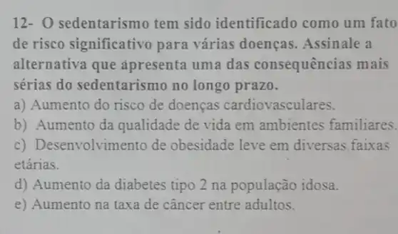 12- 0 sedentarismo tem sido identifica do como um fato
de risco significativo para várias doenças .Assinale a
alternativa que apresenta uma das consequências mais
sérias do sedentarismo no longo prazo.
a) Aumento do risco de doenças cardiovasculares.
b) Aumento da qualidade de vida em ambientes familiares.
c) Desenvolvime nto de obesidade leve em diversas faixas
etárias.
d) Aumento da diabetes tipo 2 na população idosa.
e) Aumento na taxa de câncer entre adultos.