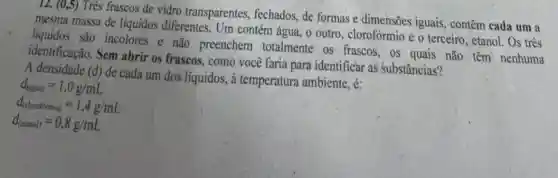 12. (0,5) Três frascos de vidro transparentes , fechados, de formas e iguais, contêm cada um a
mesma massa de líquidos diferentes. Um contém água, o outro , clorofórmio e o terceiro , etanol. Os três
identificas são incolores e não preenchem totalmente os frascos, os quais não têm nenhuma
identificação. Sem abrir os frascos, como você faria para identificar as substâncias?
A densidade (d)
de cada um dos líquidos, à temperatura ambiente, é:
d_((gma))=1,0g/mL
d_((dorofomia))=1,4g/mL
d_((ctanalpha l))=0,8g/mL