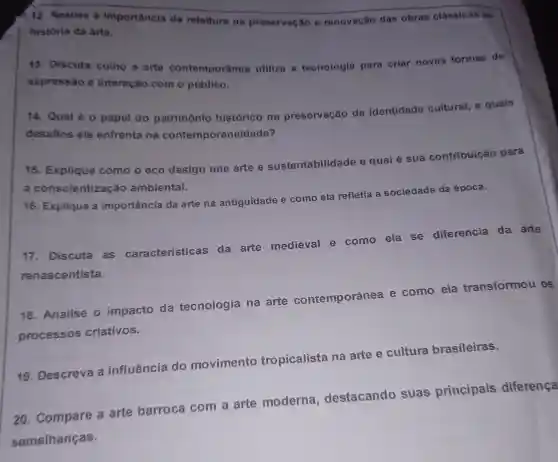 12. Analise a importancia da releitura na preservação e renovação das obras clássicas na história da arte.
13. Discuta como a arte contemporânea utiliza a tecnologia para criar novas formas de
expressão e interação com o público.
14. Qual éo papel do patrimônio histórico na preservação da identidade cultural, e quais
desafios ele enfrenta na contemporaneidade?
15. Explique como o eco design une arte e sustentabilidade e qual
6 sua contribuição para
a conscientizaçã ambiental.
16. Explique a importância da arte na antiguidade e como ela refletia
a sociedade da época.
17. Discuta as características da arte medieval e como ela se diferencia da arte
renascentista.
18. Analise o impacto da tecnologia na arte contemporânea e como ela transformou OS
processos criativos.
19. Descreva a influência do movimento tropicalista na arte e cultura brasileiras.
20. Compare a arte barroca com a arte moderna , destacando suas principais diferença
semelhanças.