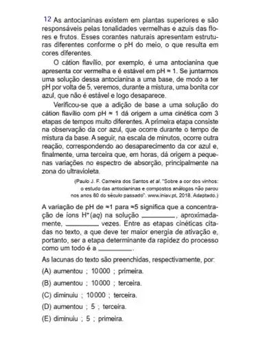 12 As antocianinas existem em plantas superiores e são
responsáveis pelas tonalidades vermelhas e azuis das flo-
res e frutos. Esses corantes naturais apresentam estrutu-
ras diferentes conforme o pH do meio, o que resulta em
cores diferentes.
cátion flavilio, por exemplo, é uma antocianina que
apresenta cor vermelha e é estável em pHapprox 1 . Se juntarmos
uma solução dessa antocianina a uma base, de modo a ter
pH por volta de 5, veremos, durante a mistura, uma bonita cor
azul, que não é estável e logo desaparece.
Verificou-se que a adição de base a uma solução do
cátion flavilio com pHapprox 1 dá origem a uma cinética com 3
etapas de tempos muito diferentes. A primeira etapa consiste
na observação da cor azul, que ocorre durante o tempo de
mistura da base. A seguir, na escala de minutos, ocorre outra
reação, correspondendo ao desaparecimento da cor azul e.
finalmente, uma terceira que , em horas, dá origem a peque-
nas variações no espectro de absorção, principalmente na
zona do ultravioleta.
(Paulo J. F. Cameira dos Santos et al."Sobre a cor dos vinhos:
estudo das antocianinase compostos análogos não parou
nos anos 80 do século passado". www.iniav.pt, 2018. Adaptado.)
A variação de pH de =1 para =5 significa que a concentra-
cão de ions H^+(aq) na solução __ , aproximada
mente. __ vezes. Entre as etapas cinéticas cita-
das no texto, a que deve ter maior energia de ativação e,
portanto, ser a etapa determinante da rapidez do processo
como um todo é a __
As lacunas do texto são preenchidas , respectivamente, por.
(A) aumentou ; 10000 ; primeira
(B) aumentou ; 10000 ; terceira
(C) diminuuu ; 10000 ; terceira.
(D) aumentou ; 5 ; terceira
(E) diminuiu ; 5 ; primeira.