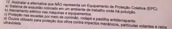 12. Assinalar a alternativa que NÃO representa um Equipamento de Proteção Coletiva (EPC).
a) Sistema de exaustãc colocado em um ambiente de onde há poluição.
b) Aterramento elétrico nas máquinas e equipamentos.
c) Proteção nas escadas por meio de corrimão, rodapé e pastilha antiderrapante.
d) Óculos utilizado para proteção dos olhos contra impactos mecânicos volantes e raios
ultravioleta.