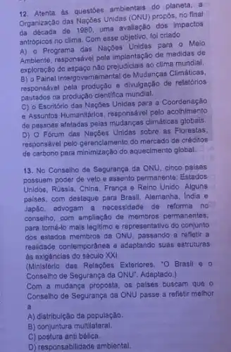 12. Atenta às questōes ambientais do planeta, a
Organização das Naçbes Unidas (ONU)propós, no final
da década de 1980, uma avaliação dos impactos
antrópicos no clima. Com esse objetivo, fol criado
A) o Programa das Naçbes Unidas para o Melo
Ambiente, responsável pela implantação de medidas de
exploração do espaço não prejudiciais ao clima mundial.
B) 0 Painel Intergovernamental de Mudanças Climáticas,
responsável pela produção e divulgação de relatórios
pautados na produção cientifica mundial.
C) o Escritório das Naçōes Unidas para a Coordenação
- Assuntos Humanilários, responsáve pelo acolhimento
de pessoas afetadas pelas mudanças climáticas globais.
D) O Forum das Nações Unidas sobre as Florestas,
responsável pelo gerenciamento do mercado de créditos
de carbono para minimização do aquecimento global.
13. No Conselho de Segurança da ONU, cinco paises
possuem poder de veto e assento permanente: Estados C
Unidos, Rússia, China, França e Reino Unido. Alguns
paises, com destaque para Brasil, Alemanha, India e
Japão. advogam a necessidade de reforma no
conselho, com ampliação de membros permanentes,
para torná-lo mais legitimo e representativo do conjunto
dos estados membros da ONU, passando a reflatir a
realidade contemportnea e adaptando suas estruturas
às exigências do século XXI.
(Ministério das Relaçbes Exteriores - O Brasil e o
Conselho de Segurança da ONU". Adaptado.)
Com a mudança proposta os palses buscam que
Conselho de Segurança da ONU passe a refletir melhor
a
A) distribuição da população.
B) conjuntura multilateral.
C) postura anti bélica.
D) responsabilidade ambiental.