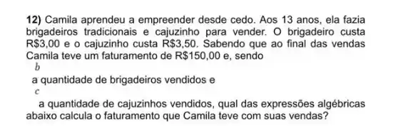 12) Camila aprendeu a empreender desde cedo. Aos 13 anos, ela fazia
brigadeiros tradicionais e para vender. O brigadeiro custa
R 3,00 e o cajuzinho custa R 3,50 Sabendo que ao final das vendas
Camila teve um faturamento de R 150,00 e, sendo
b
a quantidade de brigadeiros vendidos e
C
a quantidade de cajuzinhos vendidos, qual das expressões algébricas
abaixo calcula o faturamento que Camila teve com suas vendas?