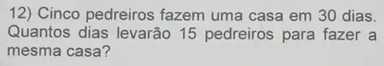 12) Cinco pedreiros fazem uma casa em 30 dias.
Quantos dias levarão 15 pedreiros para fazer a
mesma casa?