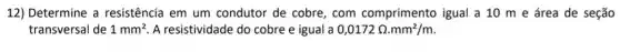 12) Determine a resistência em um condutor de cobre com comprimento igual a 10 m e área de seção
transversal de 1mm^2 A resistividade do cobre e igual a 0,0172Omega .mm^2/m