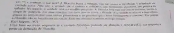 12. "E a verdade o que será? A filosofia busca a verdade mas nào possui o significado e substância da
verdade única. Para nós, a verdade nǎo estática e definitiva, mas movimento incessante, que penetra no
infinito.No mundo, a verdade está em conflito perpétuo A filosofia leva esse conflito ao extremo, porém o
despe de Em suas relações com tudo quanto existe, o filósofo vé a verdade revelar-se a seus olhos,
graças ao intercâmbio com outros pensador is c ao processo que o torna transparente a si mesmo. Eis porque
a filosofia nào se transforma em credo Está em continuo combate consigo mesma."
Karl Jaspers, 1971.
Com base no texto responda se a verdade filosófica pretende ser absoluta e JUSTIFIQUE sua resposta a
partir da definição de filosofia