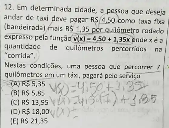 12. Em determina da cidade, a pessoa que deseja
andar de taxi deve pagar RS4,50 como taxa fixa
(bandeirac la) mais RS1,35 por quilômetro rodado
expresso pela função v(x)=4,50+1,35x ondexé a
quantidade de quilômetr as percorridos na
"corrida".
Nestas condições, uma pessoa que percorrer 7
quilômetros em um táxi, pagará pelo servico
(A) RS5,35
(B) R 5,85
) R 13,95
(D) R 18,00
(E) R 21,35