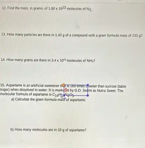 12. Find the mass in grams, of 1.00times 10^23 molecules of N_(2)
13. How many particles are there in 1.43 g of a compound with a gram formula mass of 233 g?
14. How many grams are there in 3.4times 10^24 molecules of NH_(3)
15. Aspartame is an artificial sweetener therts 760 times speeter than sucrose (table
sugar)when dissolved in water It is market to by G.D. Searle as Nutra Sweet.The
molecular formula of aspartame is C_(14)H_(1)O_(2)O_(5)
a) Calculate the gram formula-mass of aspartame.
b) How many molecules are in 10 g of aspartame?