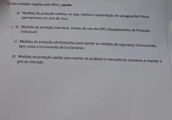 12) São medidas exigidas pela NR12 , exceto:
a) Medidas de proteção coletiva, ou seja, relativa à implantação de salvaguardas fisicas
permanentes em área de risco.
x
b) Medidas de proteção individual , através do uso dos EPI's (Equipamentos de Proteção
Individual).
c) Medidas de proteção administrative para manter as medidas de segurança funcionando,
bem como o treinamento de funcionários.
d) Medidas de proteção capital, para manter os produtos e mercadorias obsoletas e manter o
giro de mercado.