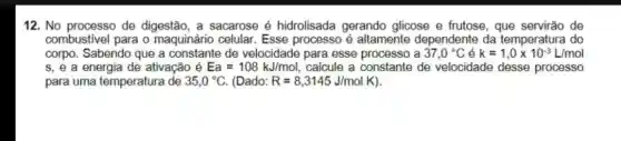 12. No processo de digestão, a sacarose é hidrolisada gerando glicose e frutose, que de
combustivel para o maquinário celular Esse processo é altamente dependente da temperatura do
corpo. Sabendo que a de velocidade para esse processo a 37,0^circ C k=1,0times 10^-3L/mol
s, e a energia de ativação é Ea=108kJ/mol, calcule a constante de velocidade desse processo
para uma temperature de 35,0^circ C (Dado: R=8,3145J/molK