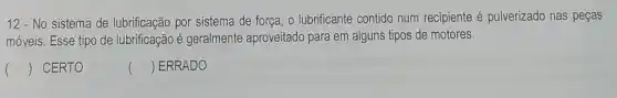 12 - No sistema de lubrificação por sistema de força, o lubrificante contido num recipiente é pulverizado nas peças
móveis. Esse tipo de lubrificação é geralmente aproveitado para em alguns tipos de motores.
() CERTO
() ERRADO