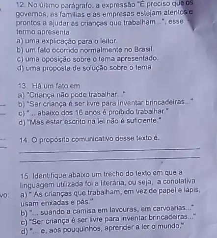 12. No ultimo parágrafo a expressão "E preciso que os
governos, as familias e as empresas estejam atentos e
prontos a ajudar as crianças que trabalham __ ", esse
termo apresenta
a) uma explicação para o leitor.
b) um fato ocorrido normalmente no Brasil.
c) uma oposição sobre o tema apresentado.
d) uma proposta de solução sobre o tema
13. Há um fato em
a) "Criança não pode trabalhar. "
b) "Ser criança é serilivre para inventar brincadeiras __
C) __ abaixo dos 16 anos é proibido trabalhar
d) "Mas estar escrito nalai nãoé suficiente."
14. propósito comunicativo desse texto é.
__
15. Identifique abaixo um trecho do texto em que a
linguagem utilizada foi a literária ou seja, a conotativa
a) "As crianças que trabalham, em vez de papel e lápis,
usam enxadas e pás."
b) __
suando a camisa em lavouras, em carvoarias...
c) "Sercriançaé ser livre para inventar brincadeiras..."
d) __ e, aos pouquinhos, aprender a ler o mundo."