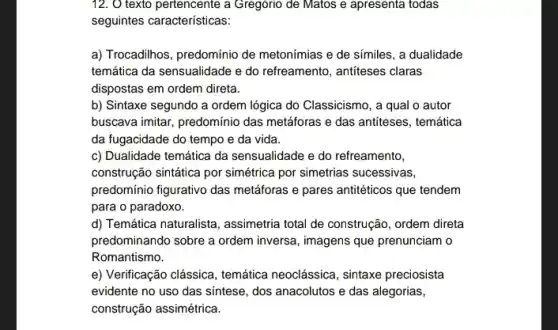 12. O texto pertencente a Gregorio de Matos e apresenta todas
seguintes características:
a) Trocadihos, predomínio de metonímias e de símiles , a dualidade
temática da sensualidade e do refreamento, antifeses claras
dispostas em ordem direta.
b) Sintaxe segundo a ordem lógica do Classicismo , a qual o autor
buscava imitar, predomínio das metáforas e das antiteses , temática
da fugacidade do tempo e da vida.
c) Dualidade temática da sensualidade e do refreamento,
construção sintática por simétrica por simetrias sucessivas,
predomínio figurativo das metáforas e pares antitéticos que tendem
para o paradoxo.
d) Temática naturalista , assimetria total de construção , ordem direta
predominando sobre a ordem inversa, imagens que prenunciam o
Romantismo.
e) Verificação clássica, temática neoclássica, sintaxe preciosista
evidente no uso das sintese, dos anacolutos e das alegorias,
construção assimétrica.